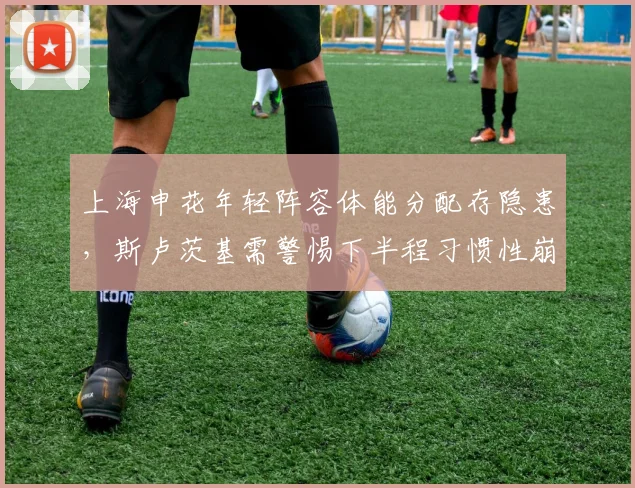 上海申花年轻阵容体能分配存隐患,斯卢茨基需警惕下半程习惯性崩盘
