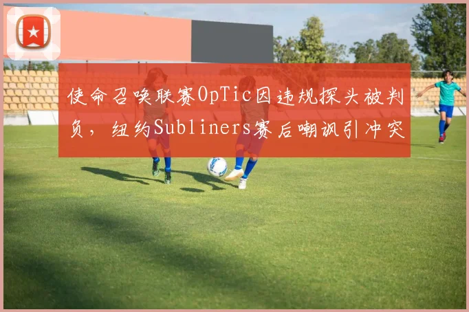 使命召唤联赛OpTic因违规探头被判负,纽约Subliners赛后嘲讽引冲突