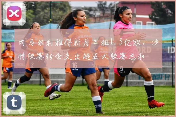 内马尔利雅得新月年租1.5亿欧,沙特联赛转会支出超五大联赛总和