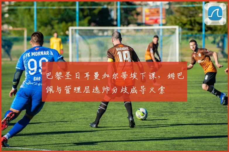 巴黎圣日耳曼加尔蒂埃下课,姆巴佩与管理层选帅分歧成导火索