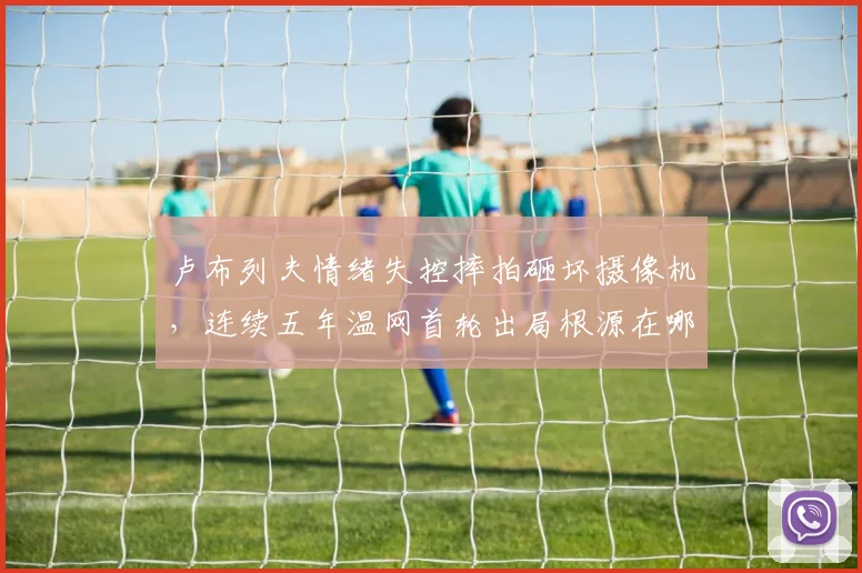 卢布列夫情绪失控摔拍砸坏摄像机,连续五年温网首轮出局根源在哪?