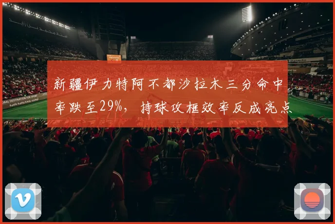 新疆伊力特阿不都沙拉木三分命中率跌至29%,持球攻框效率反成亮点