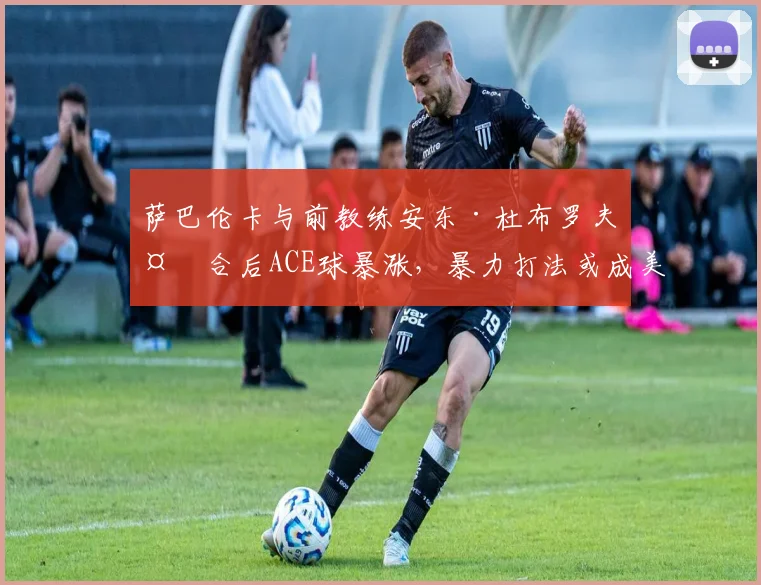 萨巴伦卡与前教练安东·杜布罗夫复合后ACE球暴涨,暴力打法或成美网最大杀器