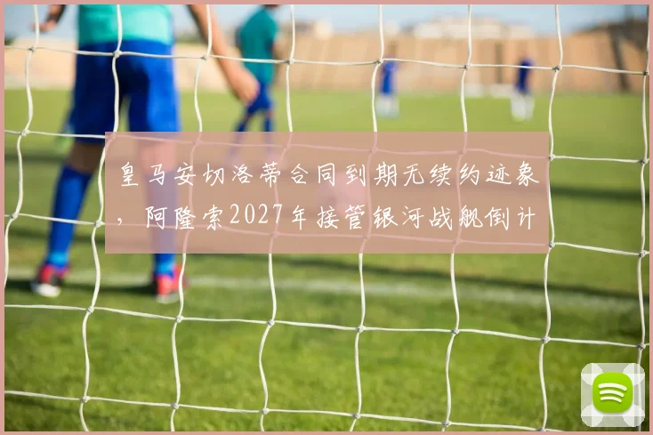 皇马安切洛蒂合同到期无续约迹象,阿隆索2027年接管银河战舰倒计时?